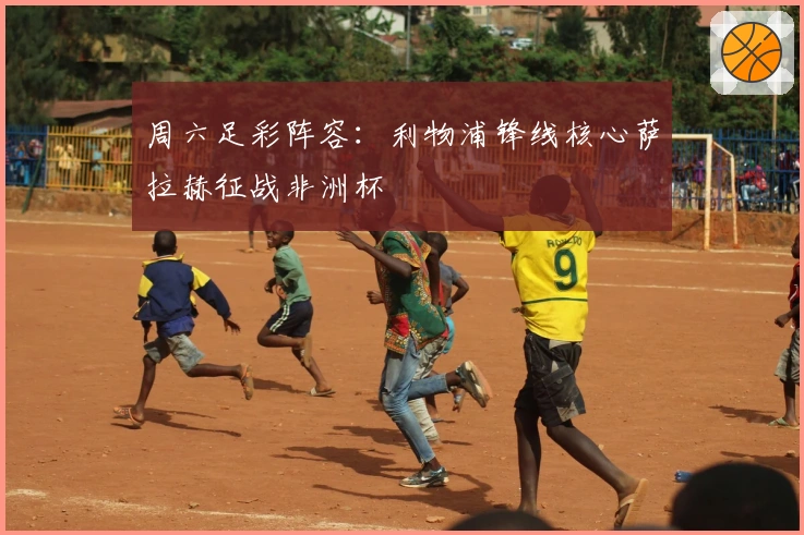 周六足彩阵容：利物浦锋线核心萨拉赫征战非洲杯