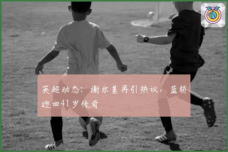 英超动态：谢尔基再引热议，蓝桥迎回41岁传奇