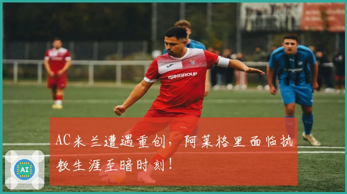 AC米兰遭遇重创，阿莱格里面临执教生涯至暗时刻！