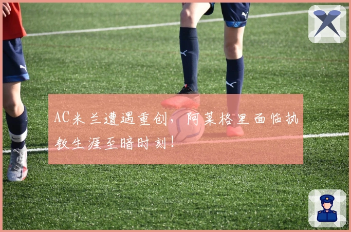 AC米兰遭遇重创，阿莱格里面临执教生涯至暗时刻！