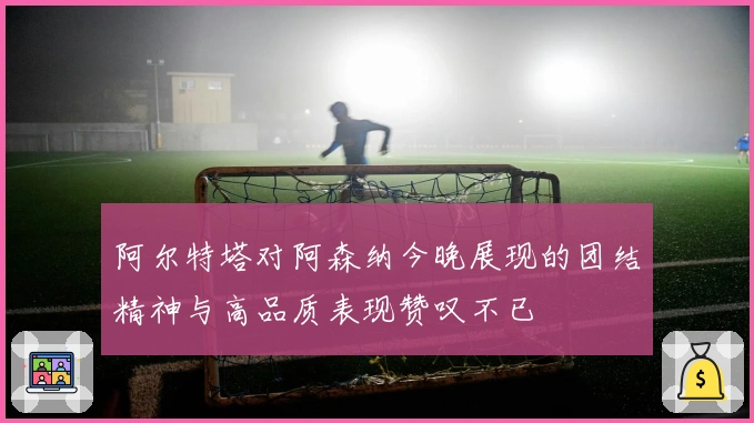 阿尔特塔对阿森纳今晚展现的团结精神与高品质表现赞叹不已