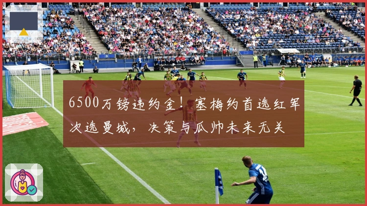 6500万镑违约金！塞梅约首选红军次选曼城，决策与瓜帅未来无关