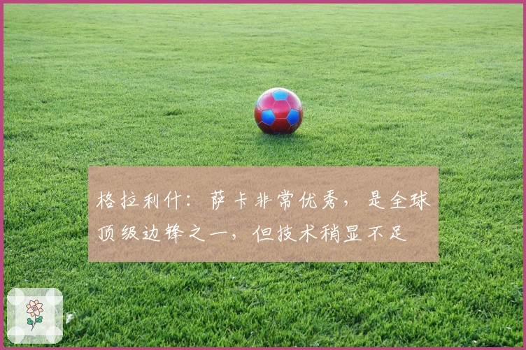 格拉利什：萨卡非常优秀，是全球顶级边锋之一，但技术稍显不足