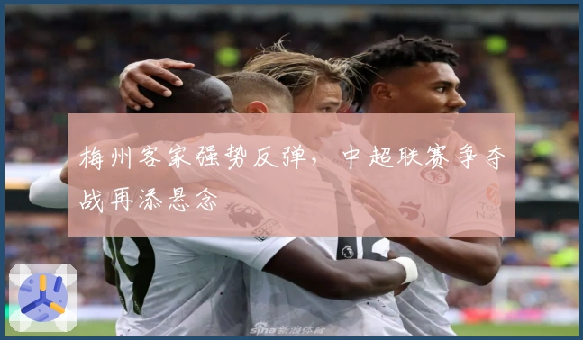 梅州客家强势反弹，中超联赛争夺战再添悬念