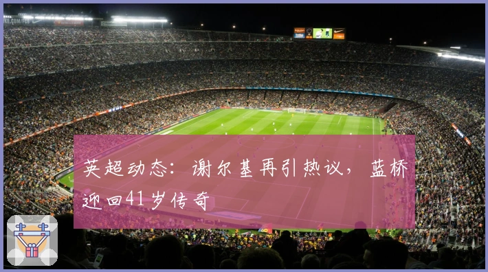 英超动态：谢尔基再引热议，蓝桥迎回41岁传奇