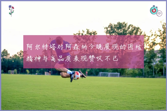 阿尔特塔对阿森纳今晚展现的团结精神与高品质表现赞叹不已