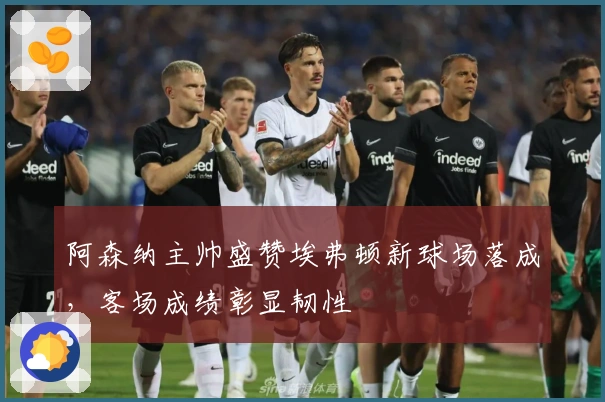 阿森纳主帅盛赞埃弗顿新球场落成，客场成绩彰显韧性