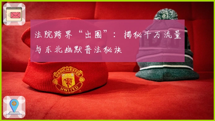 法院跨界“出圈”：揭秘千万流量与东北幽默普法秘诀