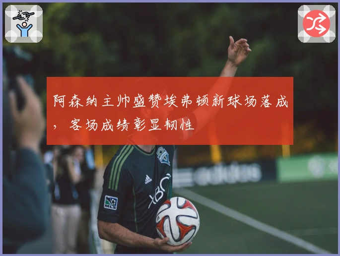 阿森纳主帅盛赞埃弗顿新球场落成，客场成绩彰显韧性